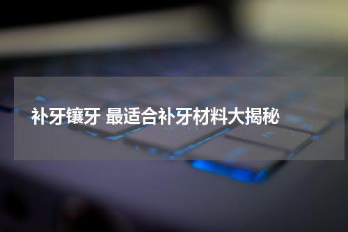  补牙镶牙 最适合补牙材料大揭秘 