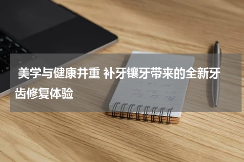  美学与健康并重 补牙镶牙带来的全新牙齿修复体验