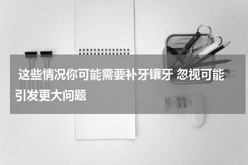  这些情况你可能需要补牙镶牙 忽视可能引发更大问题