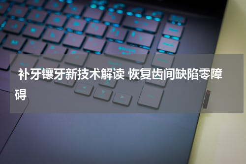  补牙镶牙新技术解读 恢复齿间缺陷零障碍