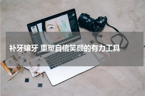  补牙镶牙 重塑自信笑颜的有力工具 