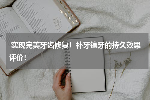  实现完美牙齿修复！补牙镶牙的持久效果评价！