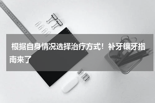  根据自身情况选择治疗方式！补牙镶牙指南来了