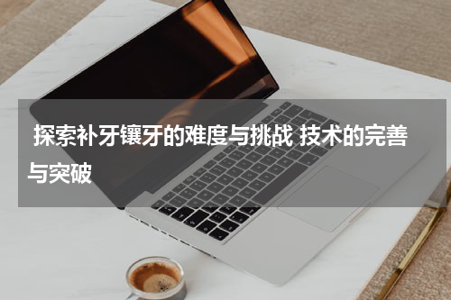  探索补牙镶牙的难度与挑战 技术的完善与突破