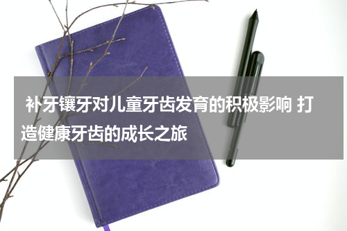  补牙镶牙对儿童牙齿发育的积极影响 打造健康牙齿的成长之旅