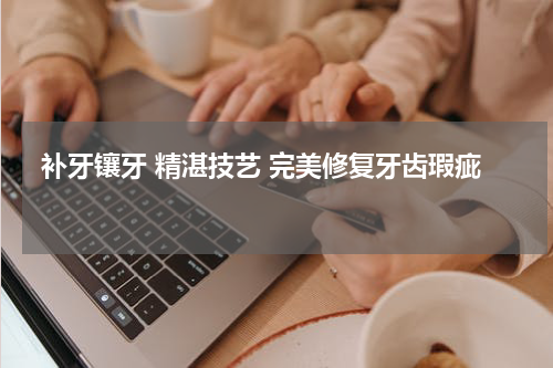  补牙镶牙 精湛技艺 完美修复牙齿瑕疵 