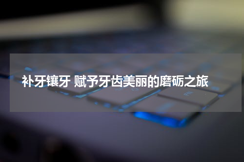  补牙镶牙 赋予牙齿美丽的磨砺之旅