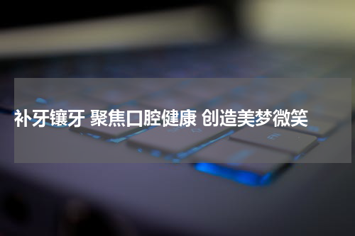  补牙镶牙 聚焦口腔健康 创造美梦微笑