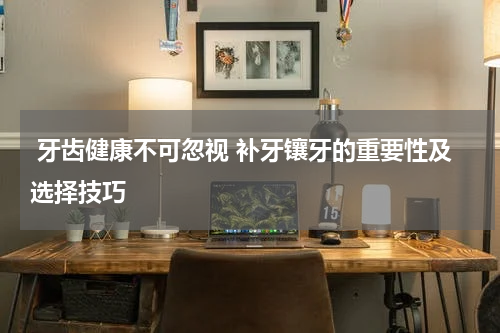  牙齿健康不可忽视 补牙镶牙的重要性及选择技巧