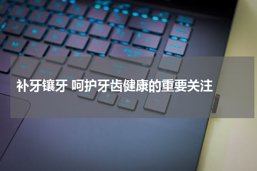  补牙镶牙 呵护牙齿健康的重要关注 