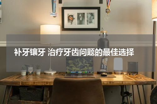  补牙镶牙 治疗牙齿问题的最佳选择
