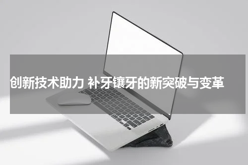  创新技术助力 补牙镶牙的新突破与变革