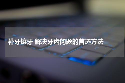  补牙镶牙 解决牙齿问题的首选方法 