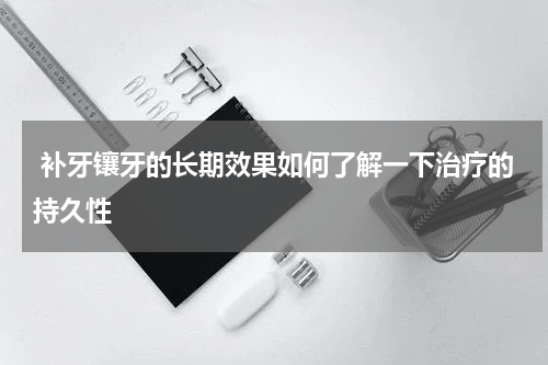  补牙镶牙的长期效果如何了解一下治疗的持久性