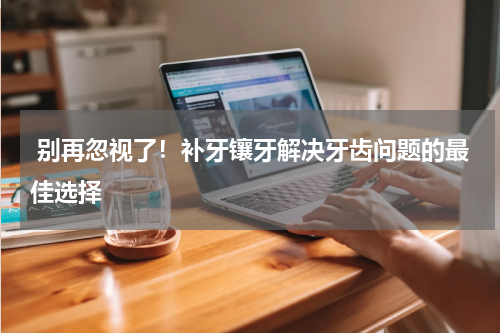  别再忽视了！补牙镶牙解决牙齿问题的最佳选择
