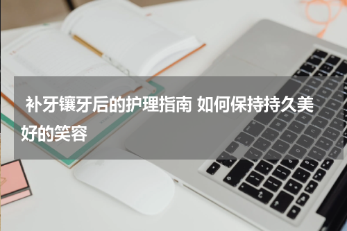  补牙镶牙后的护理指南 如何保持持久美好的笑容