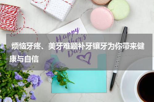  烦恼牙疼、美牙难题补牙镶牙为你带来健康与自信