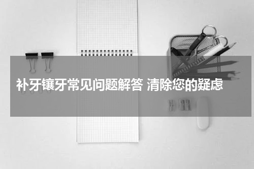  补牙镶牙常见问题解答 清除您的疑虑
