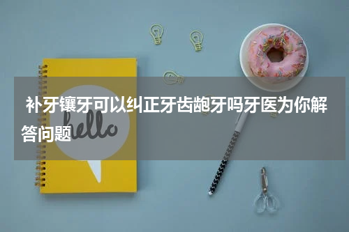  补牙镶牙可以纠正牙齿龅牙吗牙医为你解答问题