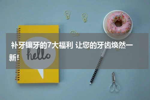  补牙镶牙的7大福利 让您的牙齿焕然一新！