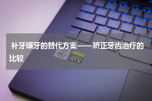  补牙镶牙的替代方案——矫正牙齿治疗的比较