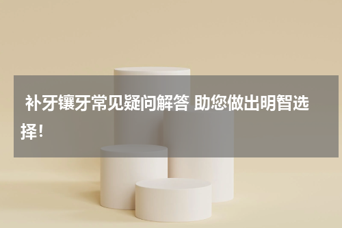  补牙镶牙常见疑问解答 助您做出明智选择！