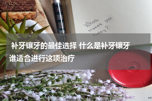  补牙镶牙的最佳选择 什么是补牙镶牙 谁适合进行这项治疗