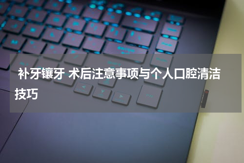  补牙镶牙 术后注意事项与个人口腔清洁技巧