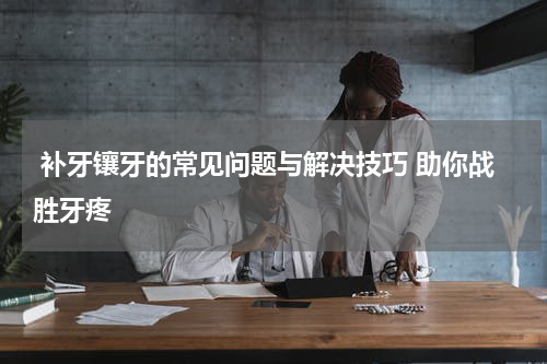  补牙镶牙的常见问题与解决技巧 助你战胜牙疼
