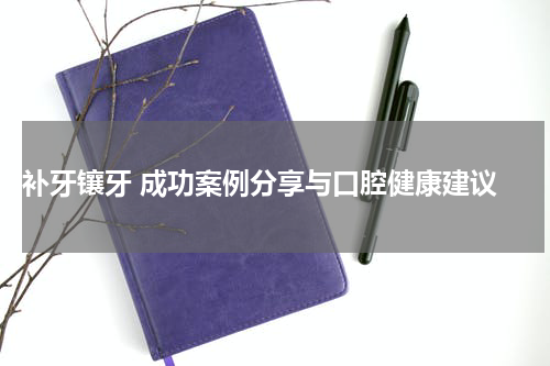  补牙镶牙 成功案例分享与口腔健康建议