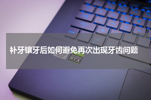  补牙镶牙后如何避免再次出现牙齿问题