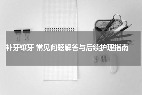  补牙镶牙 常见问题解答与后续护理指南