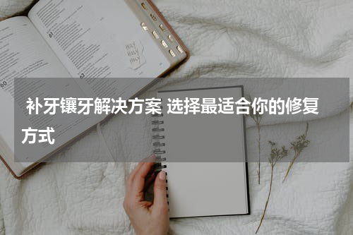  补牙镶牙解决方案 选择最适合你的修复方式 