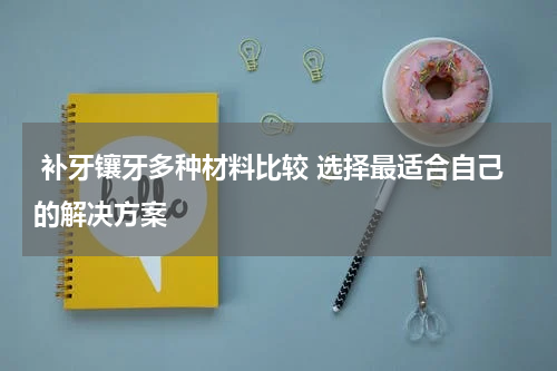  补牙镶牙多种材料比较 选择最适合自己的解决方案