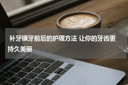  补牙镶牙前后的护理方法 让你的牙齿更持久美丽