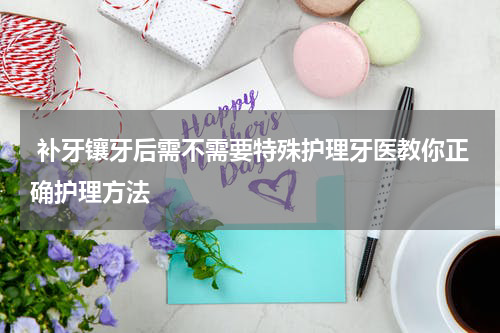  补牙镶牙后需不需要特殊护理牙医教你正确护理方法