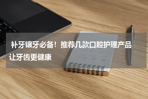  补牙镶牙必备！推荐几款口腔护理产品 让牙齿更健康