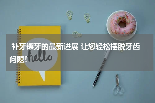  补牙镶牙的最新进展 让您轻松摆脱牙齿问题！