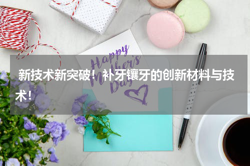  新技术新突破！补牙镶牙的创新材料与技术！