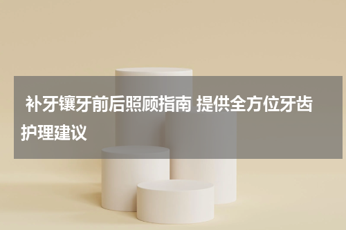  补牙镶牙前后照顾指南 提供全方位牙齿护理建议