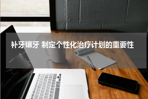  补牙镶牙 制定个性化治疗计划的重要性 