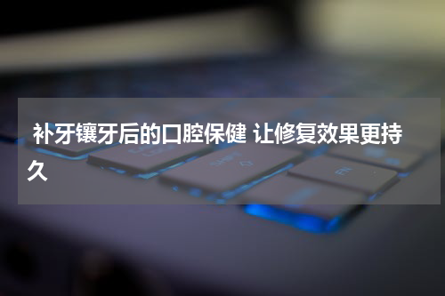  补牙镶牙后的口腔保健 让修复效果更持久