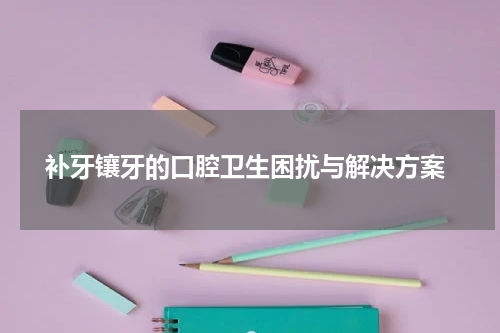  补牙镶牙的口腔卫生困扰与解决方案