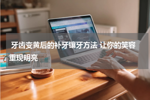  牙齿变黄后的补牙镶牙方法 让你的笑容重现明亮