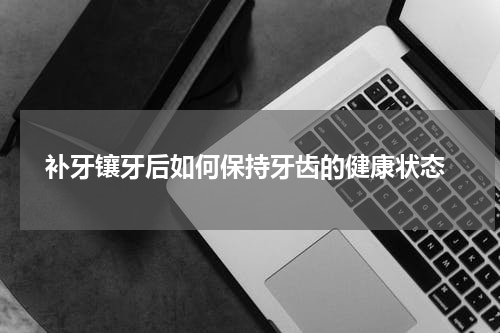  补牙镶牙后如何保持牙齿的健康状态