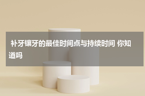  补牙镶牙的最佳时间点与持续时间 你知道吗