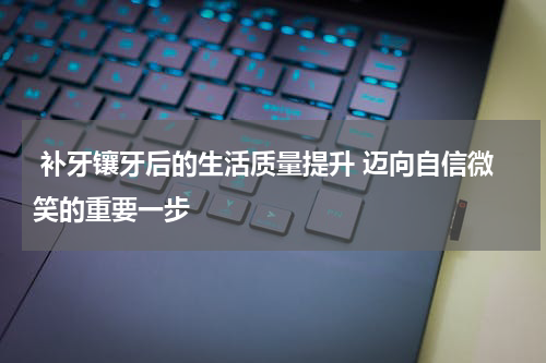  补牙镶牙后的生活质量提升 迈向自信微笑的重要一步