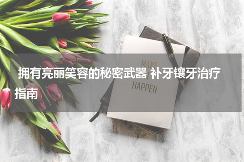  拥有亮丽笑容的秘密武器 补牙镶牙治疗指南