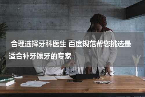  合理选择牙科医生 百度规范帮您挑选最适合补牙镶牙的专家