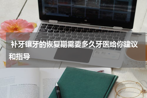  补牙镶牙的恢复期需要多久牙医给你建议和指导